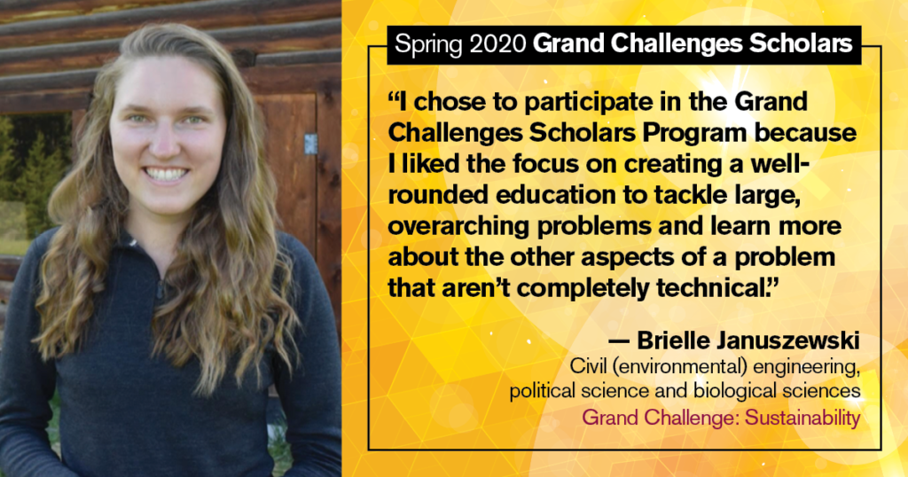 Brielle Januszewski: “I chose to participate in the Grand Challenges Scholars Program because I liked the focus on creating a well- rounded education to tackle large, overarching problems and learn more about the other aspects of a problem that aren’t completely technical.”